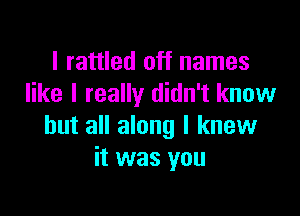 I rattled off names
like I really didn't know

but all along I knew
it was you