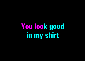 You look good

in my shirt
