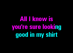 All I know is

you're sure looking
good in my shirt