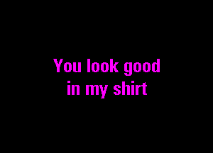 You look good

in my shirt