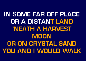 IN SOME FAR OFF PLACE
OR A DISTANT LAND
'NEATH A HARVEST

MOON
0R 0N CRYSTAL SAND
YOU AND I WOULD WALK