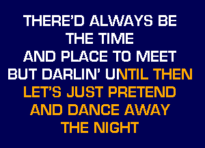 THERE'D ALWAYS BE
THE TIME
AND PLACE TO MEET
BUT DARLIN' UNTIL THEN
LET'S JUST PRETEND
AND DANCE AWAY
THE NIGHT