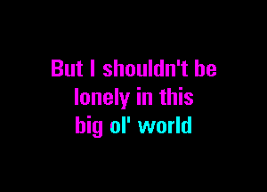 But I shouldn't be

lonely in this
big ol' world