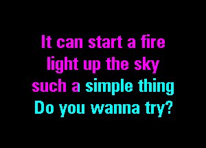 It can start a fire
light up the sky

such a simple thing
Do you wanna try?
