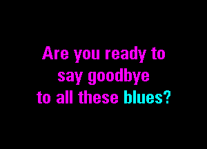 Are you ready to

say goodbye
to all these blues?