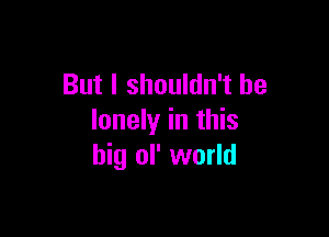 But I shouldn't be

lonely in this
big ol' world