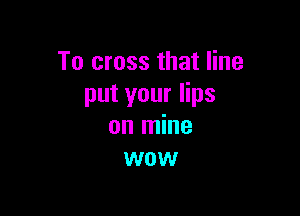 To cross that line
put your lips

on mine
wow