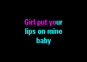 Girl put your

lips on mine
baby