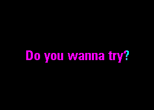 Do you wanna try?