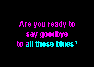 Are you ready to

say goodbye
to all these blues?