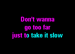 Don't wanna

go too far
just to take it slow