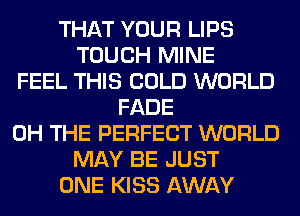 THAT YOUR LIPS
TOUCH MINE
FEEL THIS COLD WORLD
FADE
0H THE PERFECT WORLD
MAY BE JUST
ONE KISS AWAY