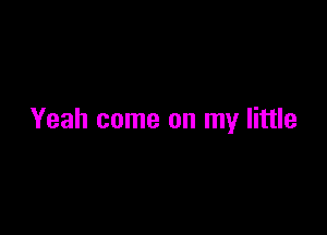 Yeah come on my little