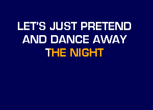 LETS JUST PRETEND
AND DANCE AWAY
THE NIGHT