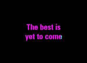 The best is

yet to come
