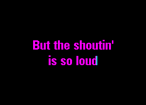 But the shoutin'

is so loud