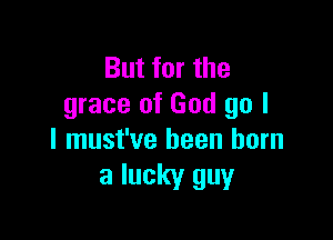 But for the
grace of God go I

I must've been born
a lucky guy