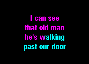 I can see
that old man

he's walking
past our door