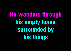 He wanders through
his empty home

surrounded by
his things