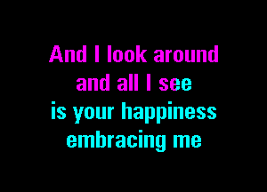 And I look around
and all I see

is your happiness
embracing me