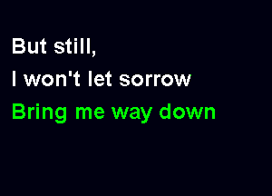 But still,
I won't let sorrow

Bring me way down