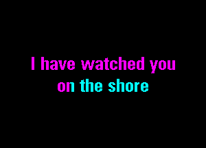 I have watched you

on the shore