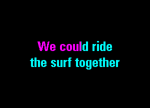 We could ride

the surf together