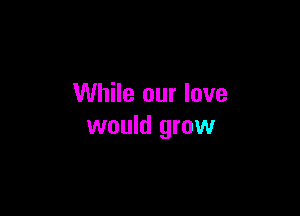 While our love

would grow
