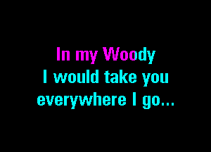 In my Woody

I would take you
everywhere I go...