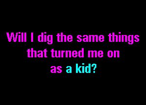 Will I dig the same things

that turned me on
as a kid?