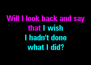 Will I look back and say
that I wish

I hadn't done
what I did?