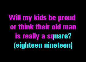 Will my kids be proud
or think their old man
is really a square?
(eighteen nineteen)