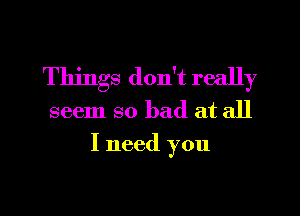 Things don't really

seem so bad at all
I need you