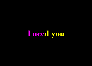 I need you