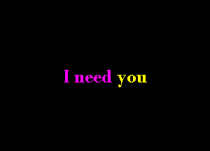 I need you