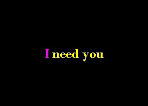 I need you