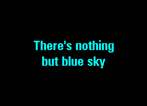 There's nothing

but blue sky