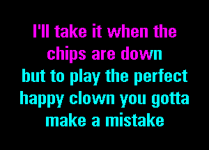 I'll take it when the
chips are down
but to play the perfect
happy clown you gotta
make a mistake