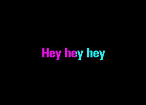 Hey hey hey