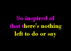 So inspired of
that there's nothing
left to do or say