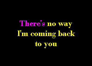 There's no way

I'm coming back

to you