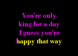Y ou're only
king for a day

I guess you're

happy that way