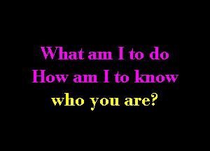 What am I to do
How am I to know

who you are?