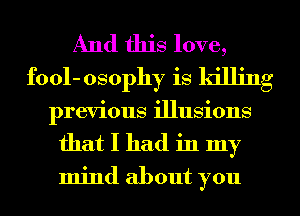 And this love,
fool- osophy is killing
previous illusions
that I had in my
mind about you