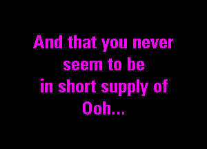 And that you never
seem to be

in short supply of
00h...