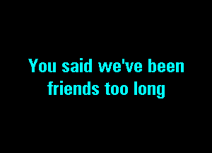 You said we've been

friends too long