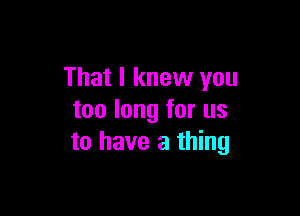 That I knew you

too long for us
to have a thing