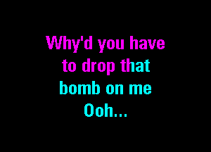 Why'd you have
to drop that

bomb on me
00h...