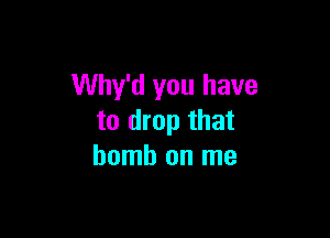 Why'd you have

to drop that
bomb on me