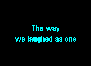 The way

we laughed as one
